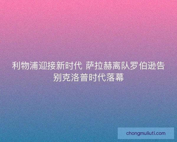 利物浦迎接新时代 萨拉赫离队罗伯逊告别克洛普时代落幕