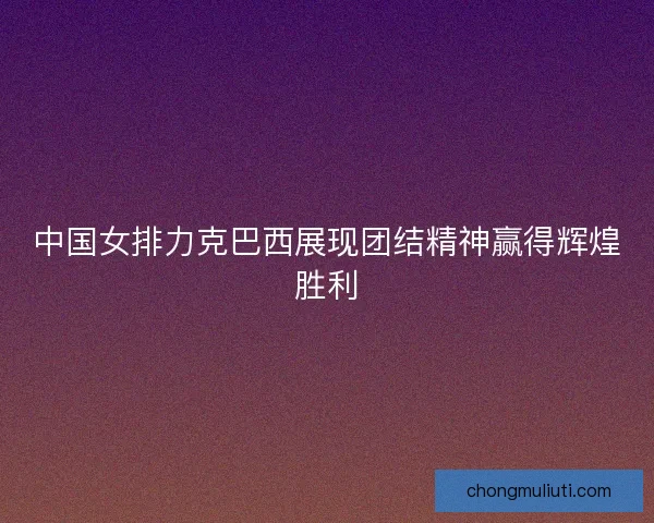 中国女排力克巴西展现团结精神赢得辉煌胜利