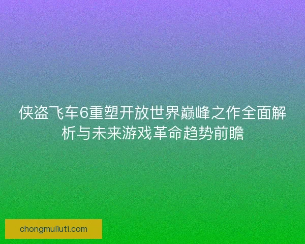 侠盗飞车6重塑开放世界巅峰之作全面解析与未来游戏革命趋势前瞻
